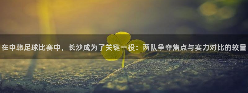  在中韩足球比赛中，长沙成为了关键一役：两队争夺焦点与实力对比