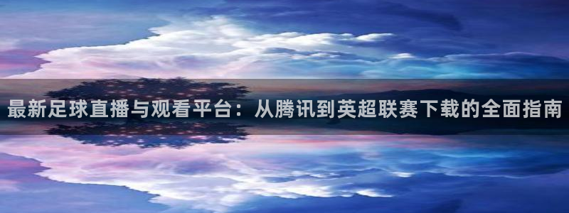 最新足球直播与观看平台：从腾讯到英超